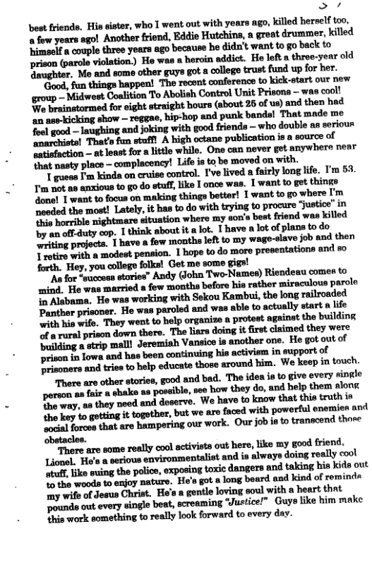 > 7 bost friends. His sister, who I went out with years ago, killed herself too, a fow years ago! mmmflmfim-mmmhu«i Mlmflp‘atheeyufllpmunhuwtmtmpb-ckm prison (parole violation.) He was a beroin addict. He loft a three-year old 3 mldmomrpmptlnflbpmmndwfmm. ’Good, fun things happen! The recent conference to kick-start our new group - Midwest Coalition To Abolish Control Unit Prisona — was cool! We brainstormed for eight straight hours (about 26 of us) and then had an ase-kicking show — reggae, hip-hop and punk bands! That made me done! 1 want to focus on making things better! 1 want to go where oeded the most! Lately, it has to do with trying to procure Jjustice’ in i horrible nightmare situstion where my don’s beat friend was killed by an offduty cop. 1 think about it a lot. T have a lot of plans to do ‘writing projects. Ih«.hmmh-ldtmmy-md-ummdm,\ T retire with a modest pension. 1 hope to do more presentations and s forth. Hey, you college folks! Get me some gigs! "As for “success stories” Andy (John Two-Names) Riendeau comes to prison in Towa and has been continuing his activism in support of P rinoners and tris to help educate those around him. We keep in touch. There are other stories, good and bad. The idea is to give every single poroon an faie a ohake as poseible,see how they do, and belp them Hon B way. an they noed and deserve. We have to know that this truth in mmmmnm&-,mummmmm-mm-m a1 orces that are hampering our work. Our job i to transcend those